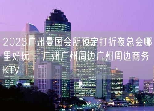 2023广州曼国会所预定打折夜总会哪里好玩 – 广州广州周边广州周边商务KTV