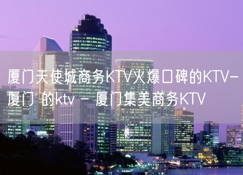 厦门天使城商务KTV火爆口碑的KTV-厦门 的ktv – 厦门集美商务KTV