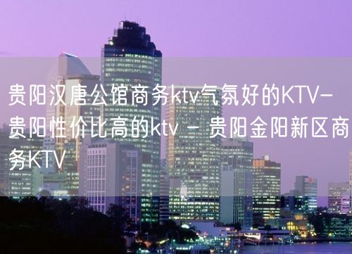 贵阳汉唐公馆商务ktv气氛好的KTV-贵阳性价比高的ktv – 贵阳金阳新区商务KTV