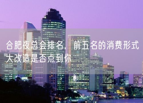 合肥夜总会排名，前五名的消费形式大改造是否点到你