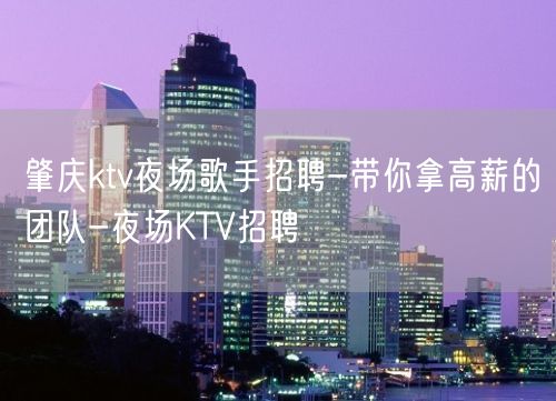 肇庆ktv夜场歌手招聘-带你拿高薪的团队-夜场KTV招聘