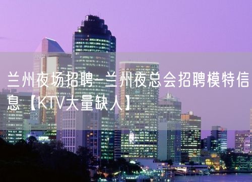 兰州夜场招聘-兰州夜总会招聘模特信息【KTV大量缺人】