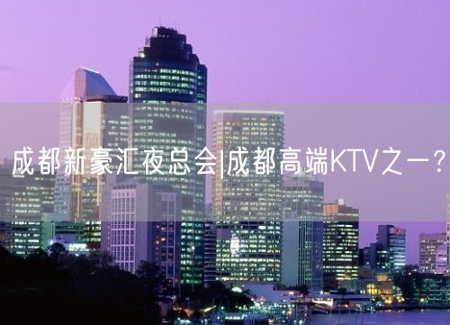 成都新豪汇夜总会|成都高端KTV之一？