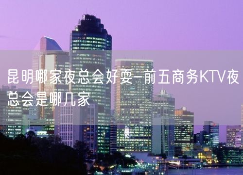 昆明哪家夜总会好耍-前五商务KTV夜总会是哪几家