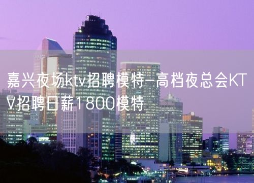 嘉兴夜场ktv招聘模特-高档夜总会KTV招聘日薪1800模特