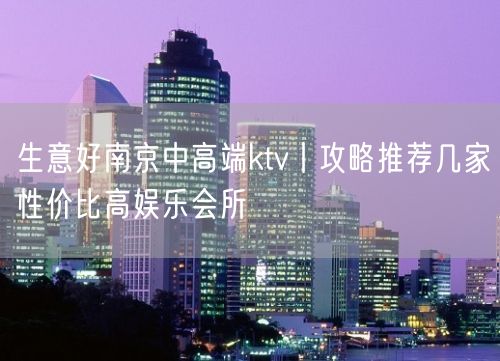 生意好南京中高端ktv丨攻略推荐几家性价比高娱乐会所