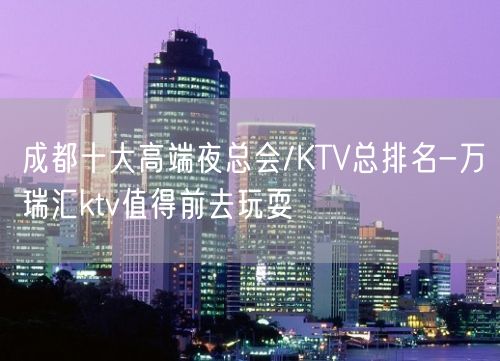 成都十大高端夜总会/KTV总排名-万瑞汇ktv值得前去玩耍