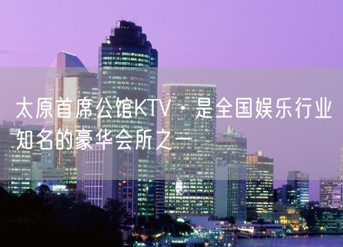 太原首席公馆KTV·是全国娱乐行业知名的豪华会所之一