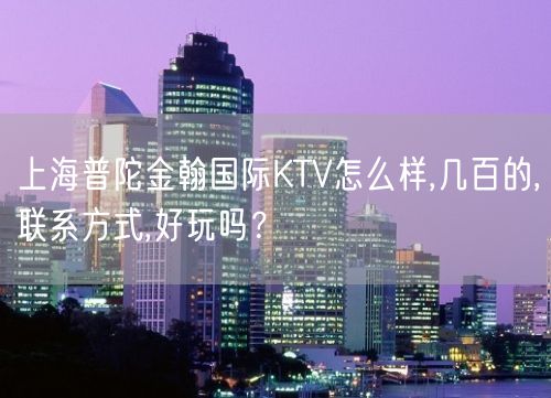 上海普陀金翰国际KTV怎么样,几百的,联系方式,好玩吗？