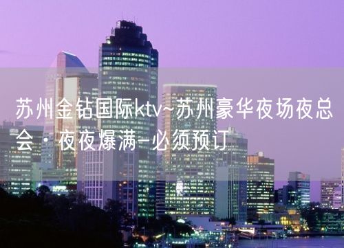 苏州金钻国际ktv~苏州豪华夜场夜总会·夜夜爆满-必须预订