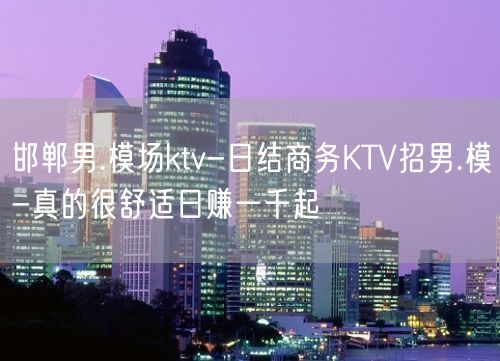 邯郸男.模场ktv-日结商务KTV招男.模-真的很舒适日赚一千起