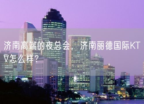 济南高端的夜总会，济南丽德国际KTV怎么样？