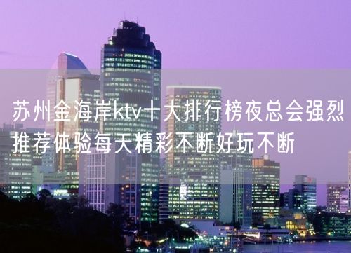 苏州金海岸ktv十大排行榜夜总会强烈推荐体验每天精彩不断好玩不断