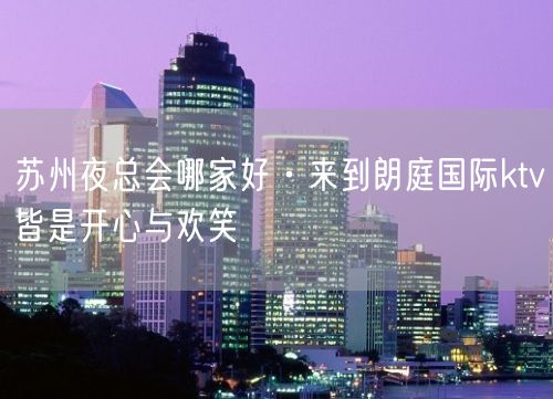 苏州夜总会哪家好·来到朗庭国际ktv皆是开心与欢笑