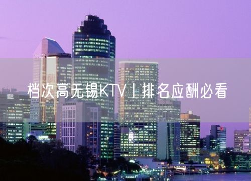 档次高无锡KTV丨排名应酬必看