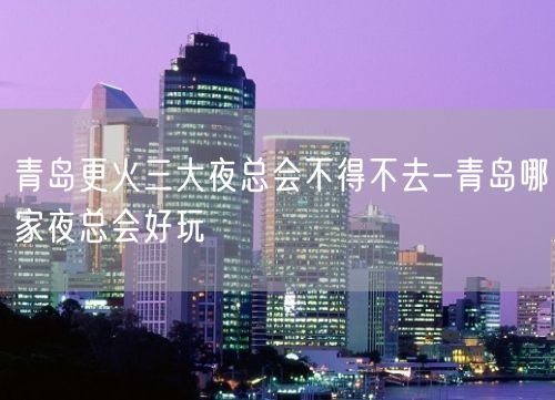 青岛更火三大夜总会不得不去-青岛哪家夜总会好玩